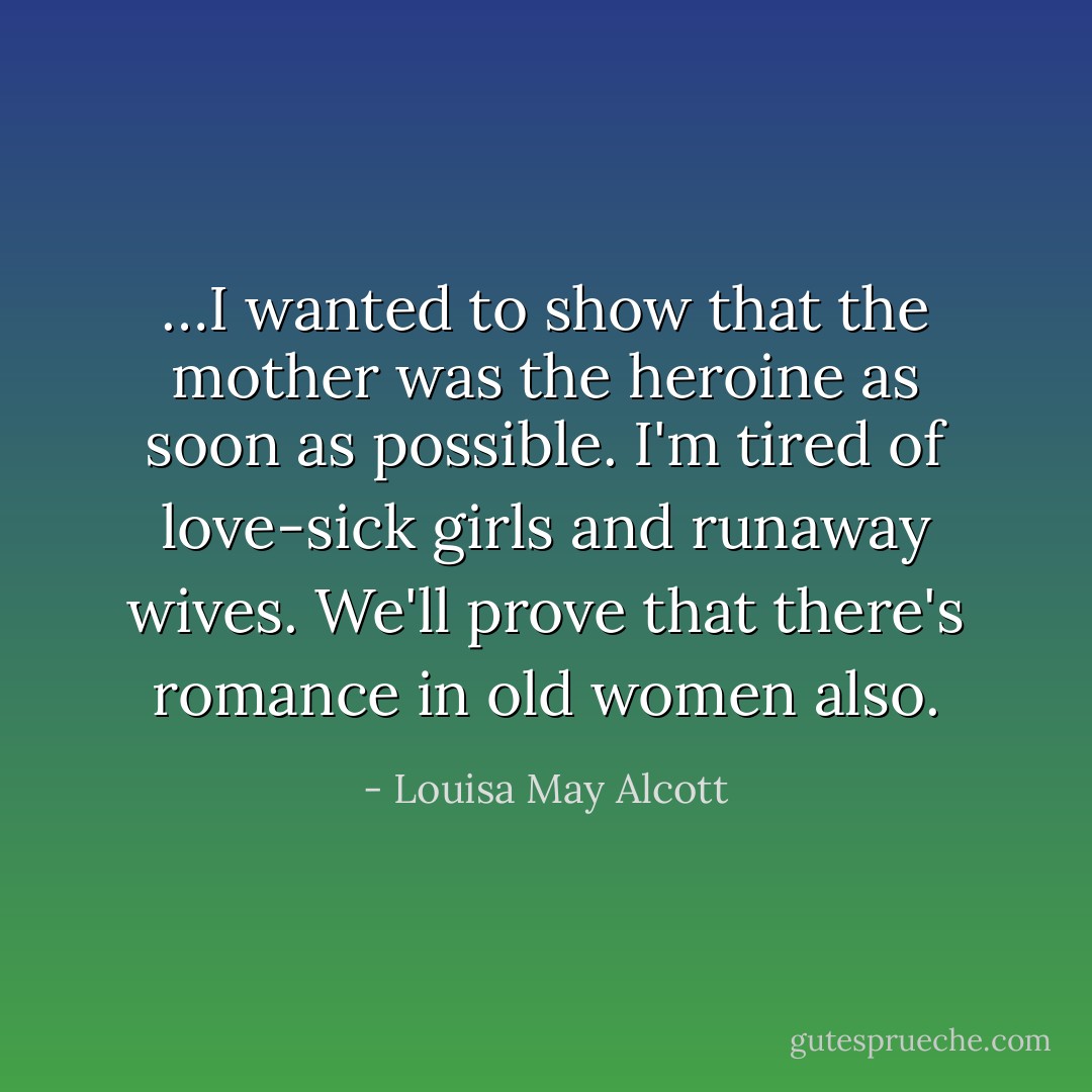…I wanted to show that the mother was the heroine as soon as possible. I'm tired of love-sick girls and runaway wives. We'll prove that there's romance in old women also. - Louisa May Alcott