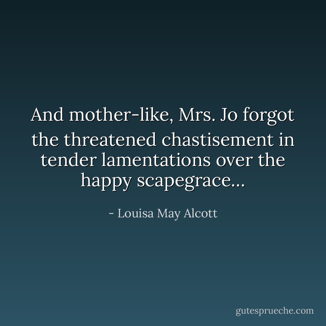 And mother-like, Mrs. Jo forgot the threatened chastisement in tender lamentations over the happy scapegrace… - Louisa May Alcott