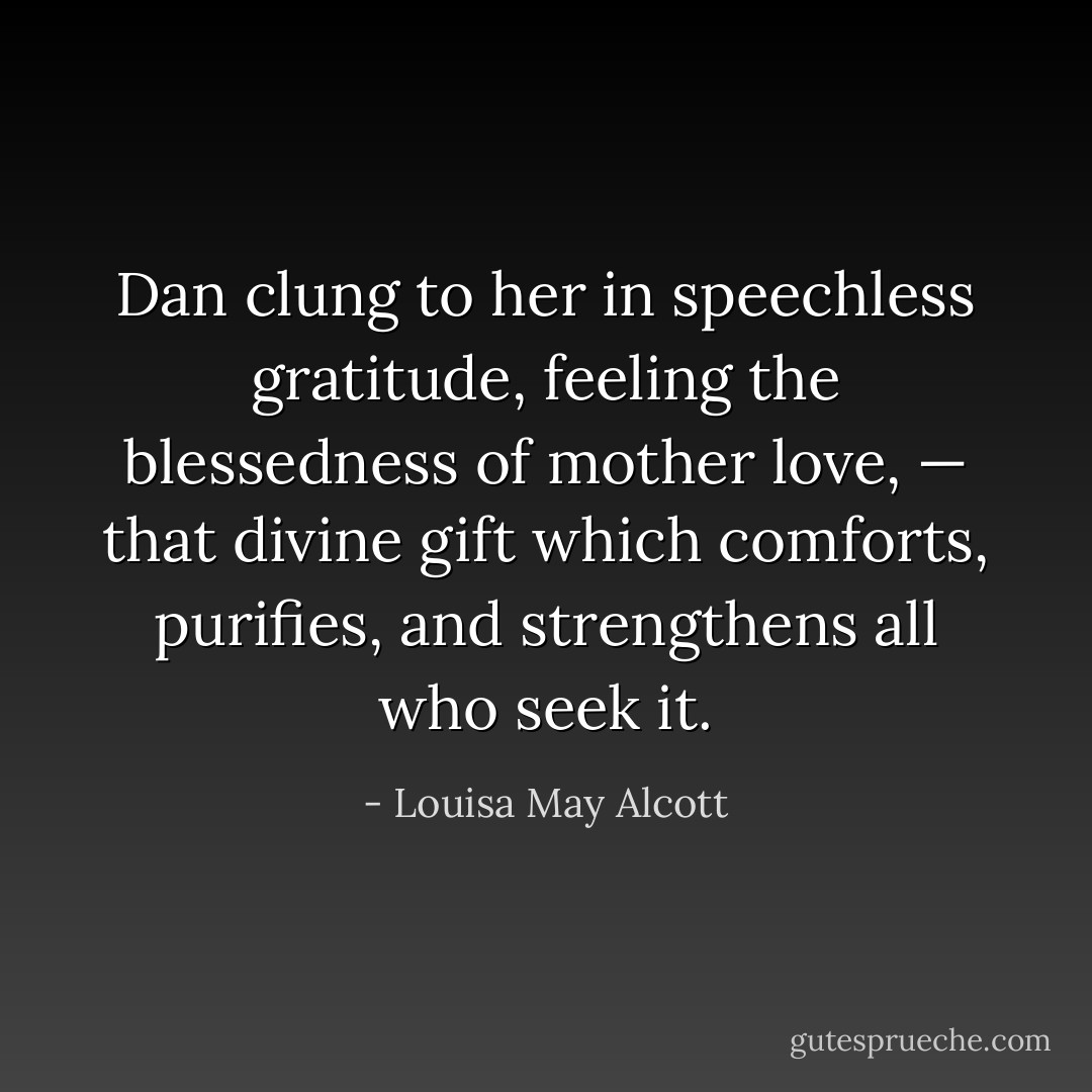 Dan clung to her in speechless gratitude, feeling the blessedness of mother love, — that divine gift which comforts, purifies, and strengthens all who seek it. - Louisa May Alcott