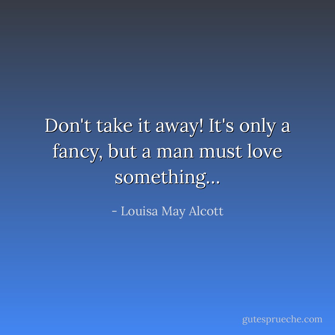 Don't take it away! It's only a fancy, but a man must love something… - Louisa May Alcott