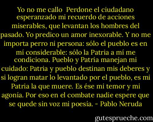Yo no me callo<br /><br />Perdone el ciudadano esperanzado<br />mi recuerdo de acciones miserables,<br />que levantan los hombres del pasado.<br />Yo predico un amor inexorable.<br />Y no me importa perro ni persona:<br />sólo el pueblo es en mí considerable:<br />sólo la Patria a mí me condiciona.<br />Pueblo y Patria manejan mi cuidado:<br />Patria y pueblo destinan mis deberes<br />y si logran matar lo levantado<br />por el pueblo, es mi Patria la que muere.<br />Es ése mi temor y mi agonía.<br />Por eso en el combate nadie espere<br />que se quede sin voz mi poesía. - Pablo Neruda