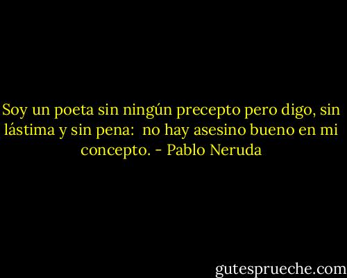 Soy un poeta sin ningún precepto<br />pero digo, sin lástima y sin pena:<br /><br />no hay asesino bueno en mi concepto. - Pablo Neruda