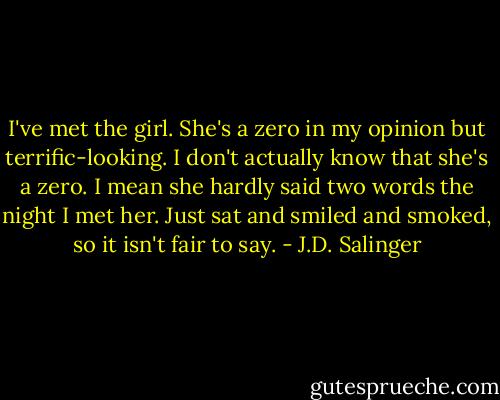 I've met the girl. She's a zero in my opinion but terrific-looking. I don't actually know that she's a zero. I mean she hardly said two words the night I met her. Just sat and smiled and smoked, so it isn't fair to say. - J.D. Salinger
