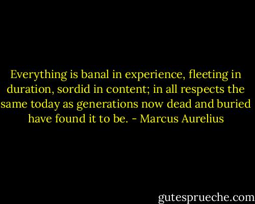 Everything is banal in experience, fleeting in duration, sordid in content; in all respects the same today as generations now dead and buried have found it to be. - Marcus Aurelius