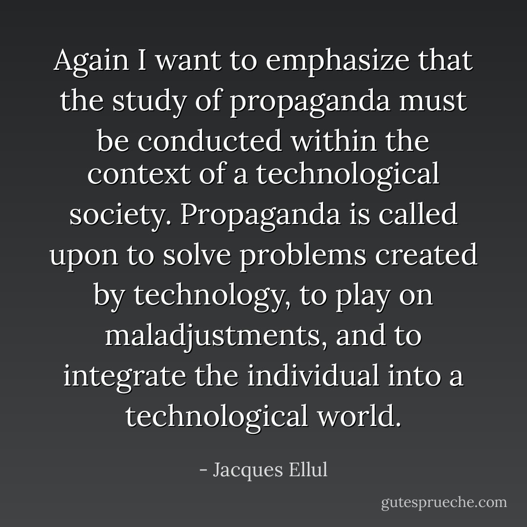 Again I want to emphasize that the study of propaganda must be conducted within the context of a technological society. Propaganda is called upon to solve problems created by technology, to play on maladjustments, and to integrate the individual into a technological world. - Jacques Ellul