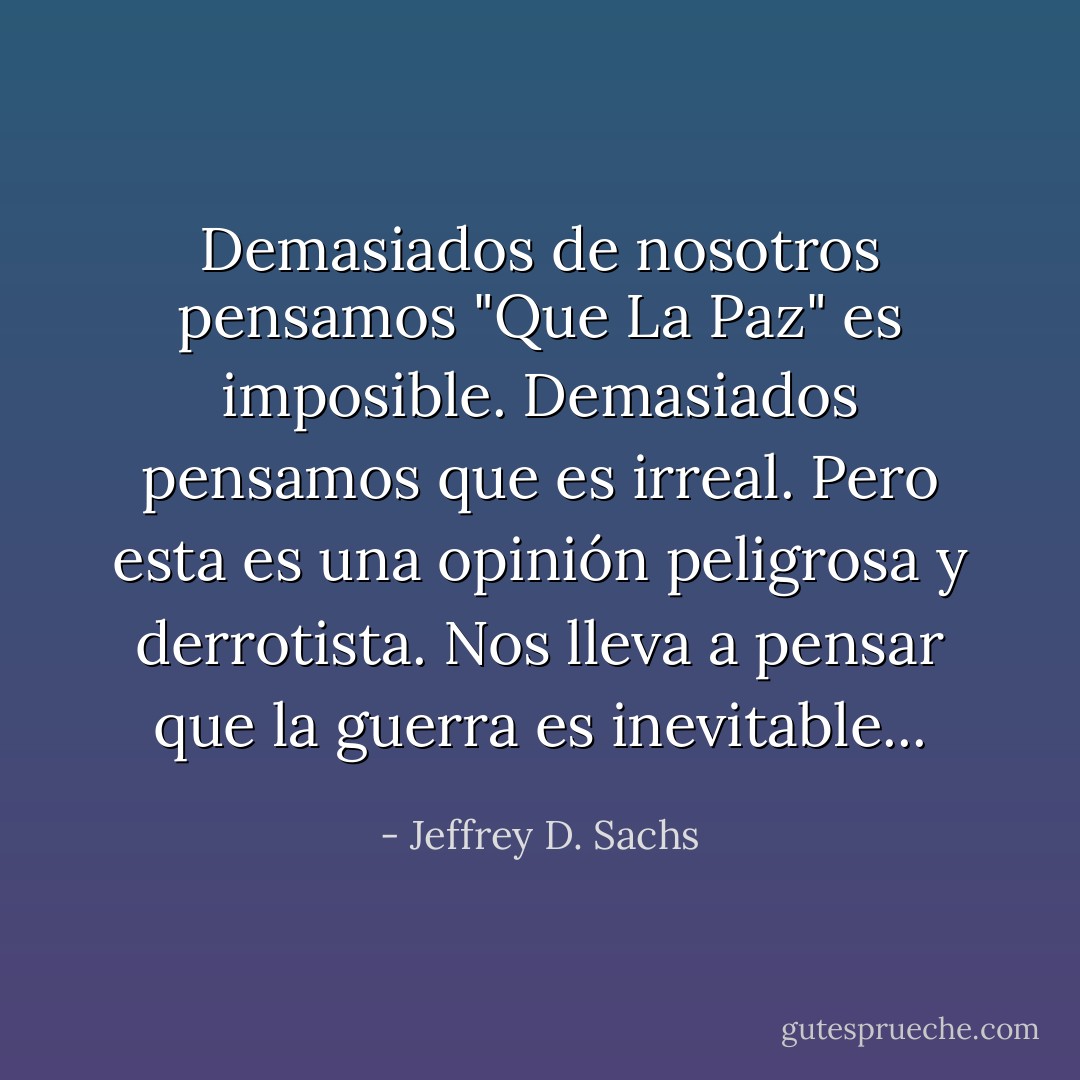 Demasiados de nosotros pensamos "Que La Paz" es imposible. Demasiados pensamos que es irreal. Pero esta es una opinión peligrosa y derrotista. Nos lleva a pensar que la guerra es inevitable... - Jeffrey D. Sachs