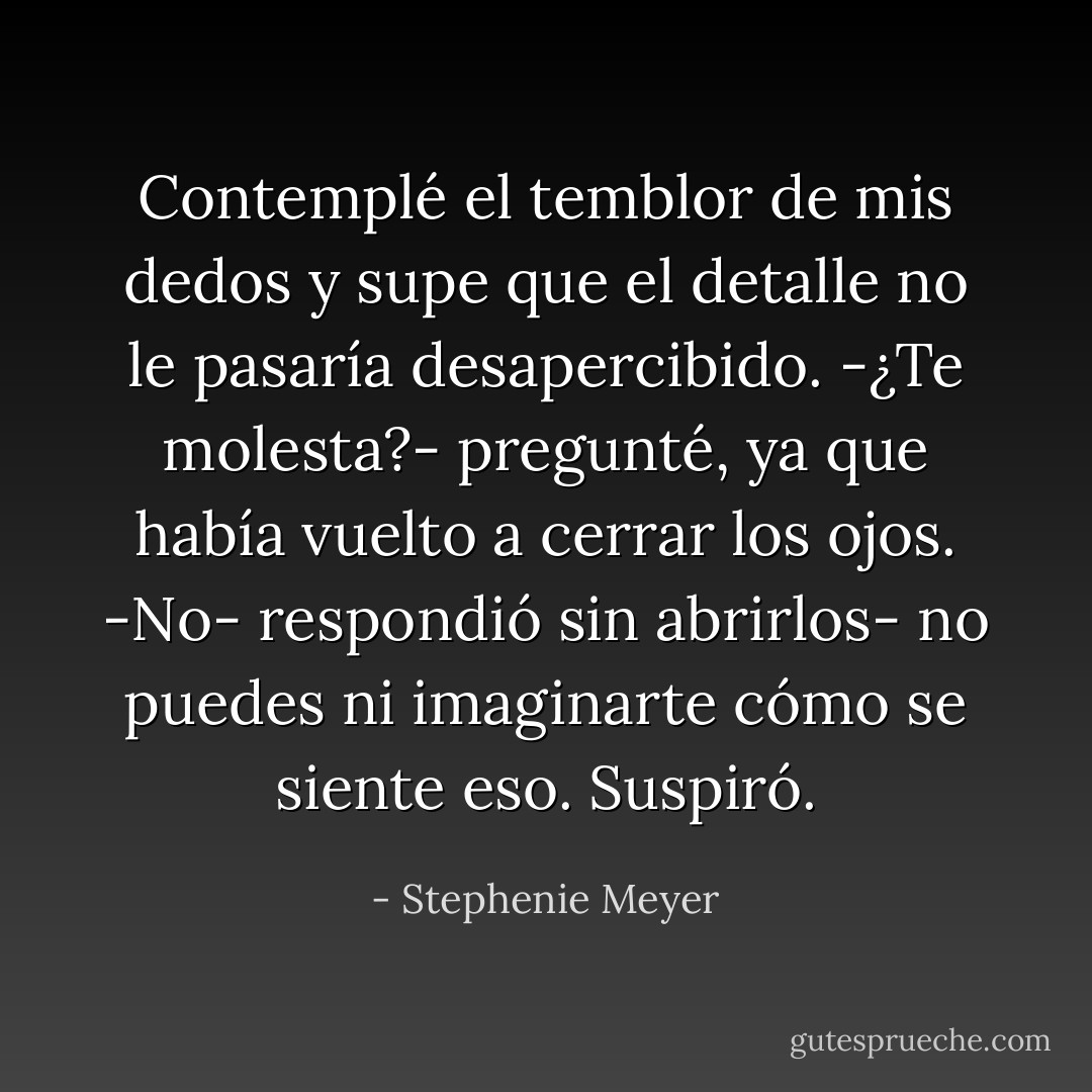 Contemplé el temblor de mis dedos y supe que el detalle no le pasaría desapercibido.<br />-¿Te molesta?- pregunté, ya que había vuelto a cerrar los ojos.<br />-No- respondió sin abrirlos- no puedes ni imaginarte cómo se siente eso.<br />Suspiró. - Stephenie Meyer
