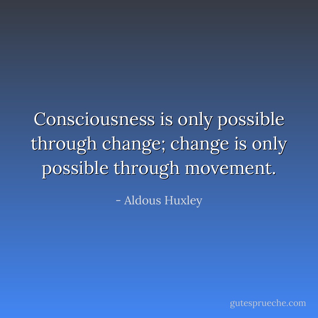 Consciousness is only possible through change; change is only possible through movement. - Aldous Huxley