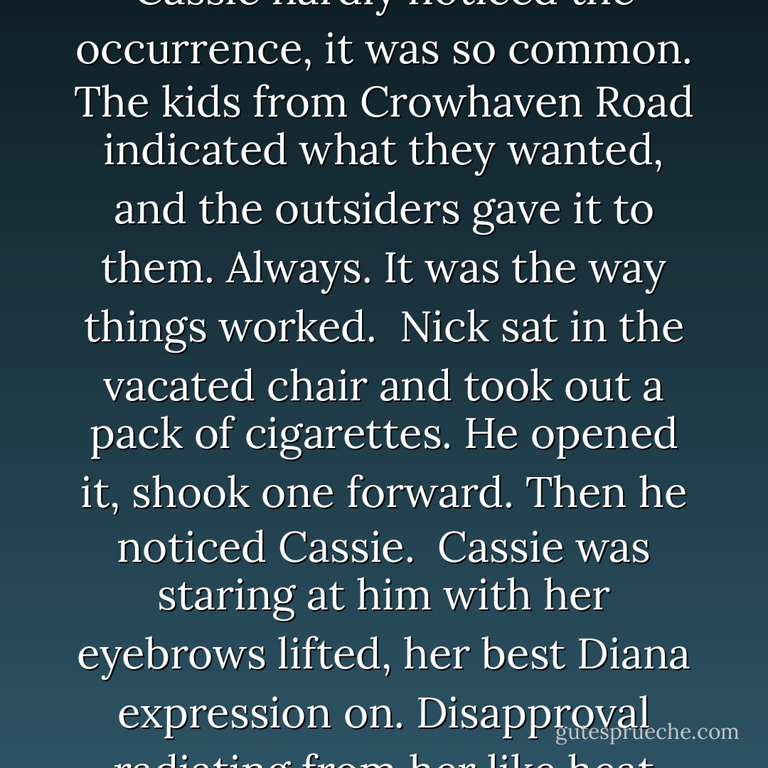 Looks like Faye's doing a little extracurricular activity," a voice behind her murmured, and Cassie turned gratefully. Nick nodded at the guy who was occupying the seat there, and the guy scrambled up and left. Cassie hardly noticed the occurrence, it was so common. The kids from Crowhaven Road indicated what they wanted, and the outsiders gave it to them. Always. It was the way things worked.<br /><br />Nick sat in the vacated chair and took out a pack of cigarettes. He opened it,<br />shook one forward. Then he noticed Cassie.<br /><br />Cassie was staring at him with her eyebrows lifted, her best Diana expression on. Disapproval radiating from her like heat waves.<br /><br />"Ah," Nick said. He glanced at the cigarettes, then at her again. He tapped the protruding cigarette back into place and tucked the pack in his pocket.<br /><br />"Bad habit," he said. - L.J. Smith