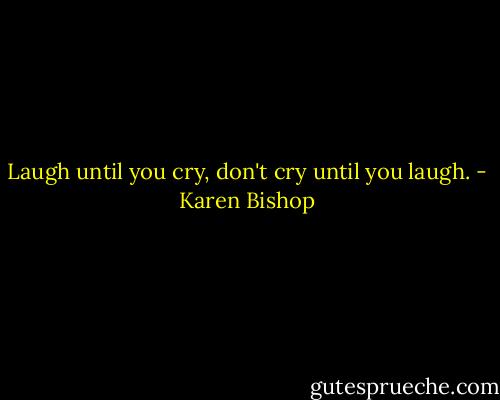 Laugh until you cry, don't cry until you laugh. - Karen Bishop