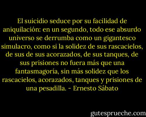 El suicidio seduce por su facilidad de aniquilación: en un segundo, todo ese absurdo universo se derrumba como un gigantesco simulacro, como si la solidez de sus rascacielos, de sus de sus acorazados, de sus tanques, de sus prisiones no fuera más que una fantasmagoría, sin más solidez que los rascacielos, acorazados, tanques y prisiones de una pesadilla. - Ernesto Sábato