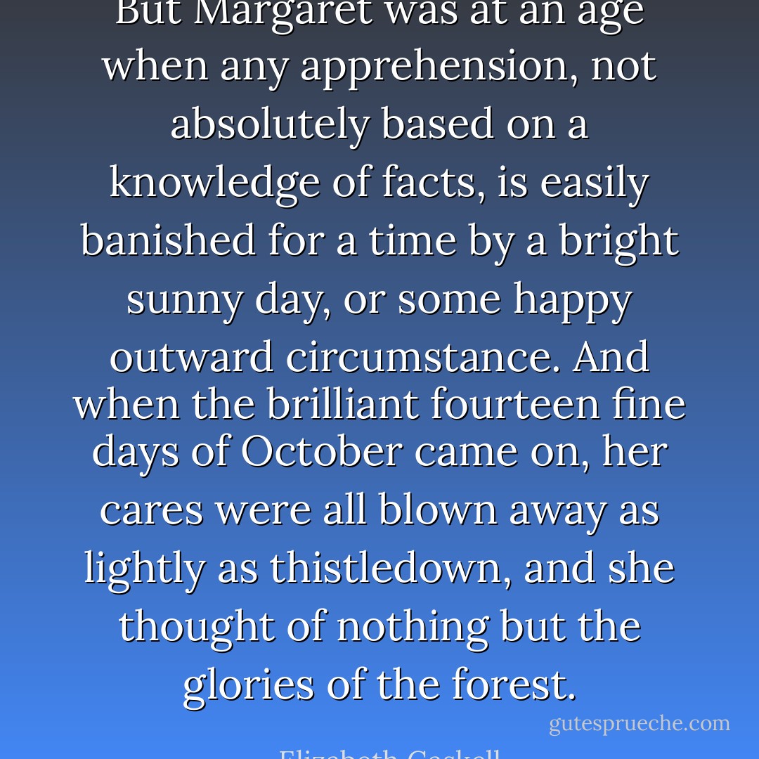 But Margaret was at an age when any apprehension, not absolutely based on a knowledge of facts, is easily banished for a time by a bright sunny day, or some happy outward circumstance. And when the brilliant fourteen fine days of October came on, her cares were all blown away as lightly as thistledown, and she thought of nothing but the glories of the forest. - Elizabeth Gaskell
