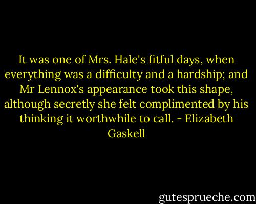 It was one of Mrs. Hale's fitful days, when everything was a difficulty and a hardship; and Mr Lennox's appearance took this shape, although secretly she felt complimented by his thinking it worthwhile to call. - Elizabeth Gaskell