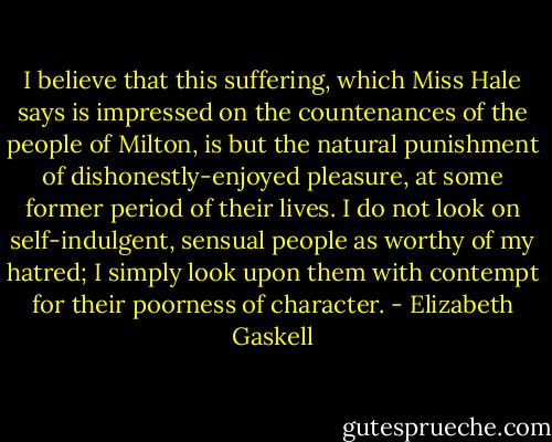 I believe that this suffering, which Miss Hale says is impressed on the countenances of the people of Milton, is but the natural punishment of dishonestly-enjoyed pleasure, at some former period of their lives. I do not look on self-indulgent, sensual people as worthy of my hatred; I simply look upon them with contempt for their poorness of character. - Elizabeth Gaskell