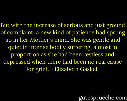 But with the increase of serious and just ground of complaint, a new kind of patience had sprung up in her Mother's mind. She was gentle and quiet in intense bodily suffering, almost in proportion as she had been restless and depressed when there had been no real cause for grief. - Elizabeth Gaskell