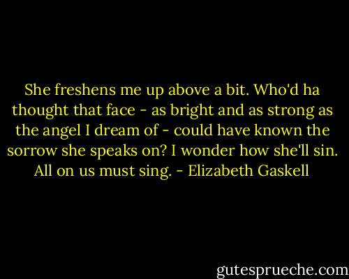 She freshens me up above a bit. Who'd ha thought that face - as bright and as strong as the angel I dream of - could have known the sorrow she speaks on? I wonder how she'll sin. All on us must sing. - Elizabeth Gaskell