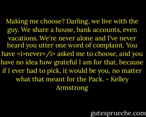 Making me choose? Darling, we live with the guy. We share a house, bank accounts, even vacations. We're never alone and I've never heard you utter one word of complaint. You have <i>never</i> asked me to choose, and you have no idea how grateful I am for that, because if I ever had to pick, it would be you, no matter what that meant for the Pack. - Kelley Armstrong