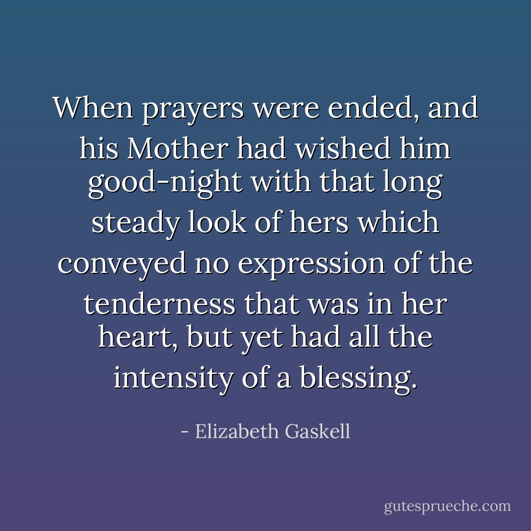 When prayers were ended, and his Mother had wished him good-night with that long steady look of hers which conveyed no expression of the tenderness that was in her heart, but yet had all the intensity of a blessing. - Elizabeth Gaskell