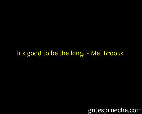 It's good to be the king. - Mel Brooks