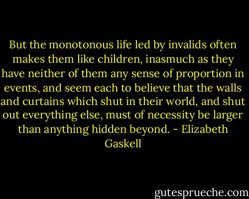 But the monotonous life led by invalids often makes them like children, inasmuch as they have neither of them any sense of proportion in events, and seem each to believe that the walls and curtains which shut in their world, and shut out everything else, must of necessity be larger than anything hidden beyond. - Elizabeth Gaskell