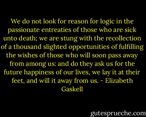 We do not look for reason for logic in the passionate entreaties of those who are sick unto death; we are stung with the recollection of a thousand slighted opportunities of fulfilling the wishes of those who will soon pass away from among us: and do they ask us for the future happiness of our lives, we lay it at their feet, and will it away from us. - Elizabeth Gaskell