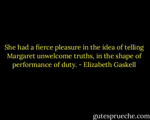 She had a fierce pleasure in the idea of telling Margaret unwelcome truths, in the shape of performance of duty. - Elizabeth Gaskell