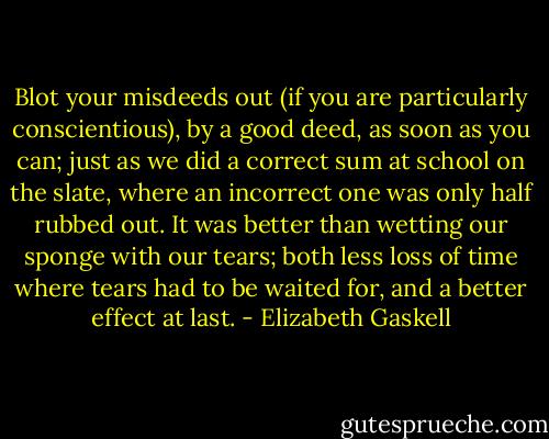 Blot your misdeeds out (if you are particularly conscientious), by a good deed, as soon as you can; just as we did a correct sum at school on the slate, where an incorrect one was only half rubbed out. It was better than wetting our sponge with our tears; both less loss of time where tears had to be waited for, and a better effect at last. - Elizabeth Gaskell