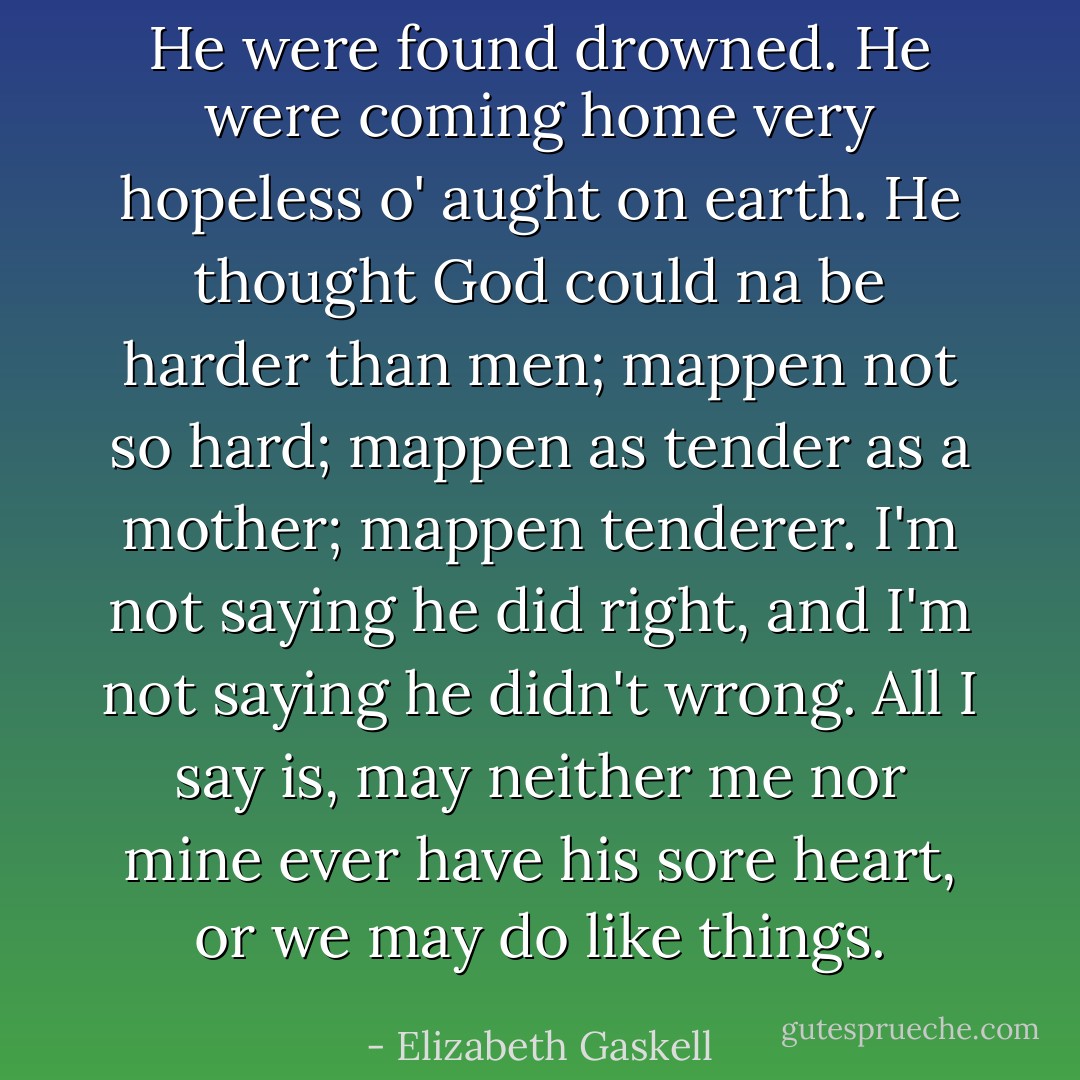 He were found drowned. He were coming home very hopeless o' aught on earth. He thought God could na be harder than men; mappen not so hard; mappen as tender as a mother; mappen tenderer. I'm not saying he did right, and I'm not saying he didn't wrong. All I say is, may neither me nor mine ever have his sore heart, or we may do like things. - Elizabeth Gaskell