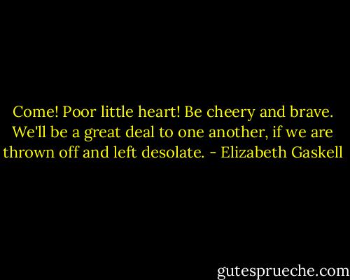 Come! Poor little heart! Be cheery and brave. We'll be a great deal to one another, if we are thrown off and left desolate. - Elizabeth Gaskell