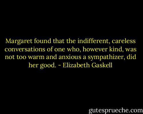 Margaret found that the indifferent, careless conversations of one who, however kind, was not too warm and anxious a sympathizer, did her good. - Elizabeth Gaskell