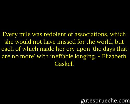 Every mile was redolent of associations, which she would not have missed for the world, but each of which made her cry upon 'the days that are no more' with ineffable longing. - Elizabeth Gaskell