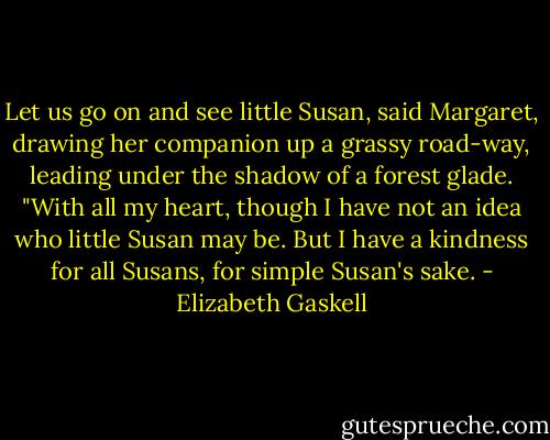 Let us go on and see little Susan, said Margaret, drawing her companion up a grassy road-way, leading under the shadow of a forest glade. "With all my heart, though I have not an idea who little Susan may be. But I have a kindness for all Susans, for simple Susan's sake. - Elizabeth Gaskell