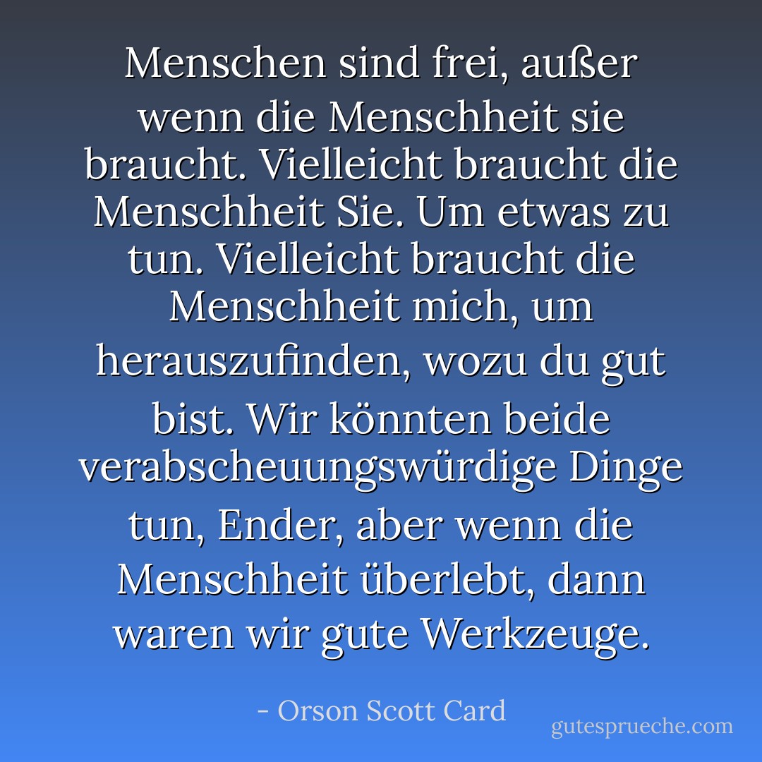 Menschen sind frei, außer wenn die Menschheit sie braucht. Vielleicht braucht die Menschheit Sie. Um etwas zu tun. Vielleicht braucht die Menschheit mich, um herauszufinden, wozu du gut bist. Wir könnten beide verabscheuungswürdige Dinge tun, Ender, aber wenn die Menschheit überlebt, dann waren wir gute Werkzeuge. - Orson Scott Card<