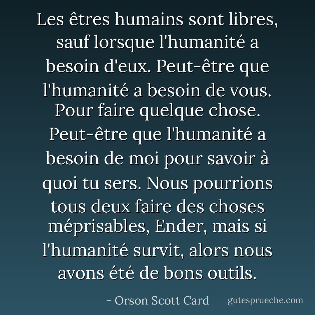 Les êtres humains sont libres, sauf lorsque l'humanité a besoin d'eux. Peut-être que l'humanité a besoin de vous. Pour faire quelque chose. Peut-être que l'humanité a besoin de moi pour savoir à quoi tu sers. Nous pourrions tous deux faire des choses méprisables, Ender, mais si l'humanité survit, alors nous avons été de bons outils. - Orson Scott Card