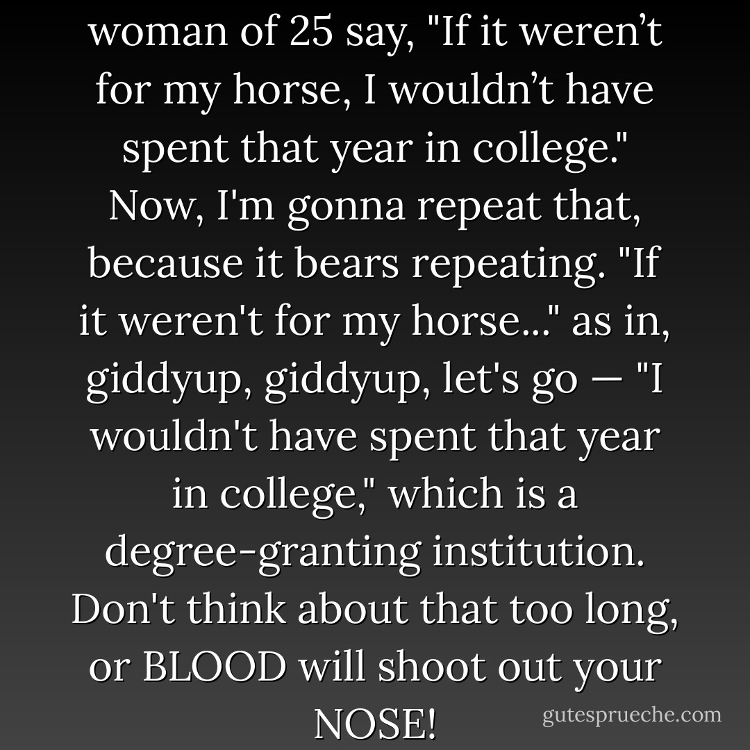 Behind me, I heard a young woman of 25 say, "If it weren’t for my horse, I wouldn’t have spent that year in college." Now, I'm gonna repeat that, because it bears repeating. "If it weren't for my horse..." as in, giddyup, giddyup, let's go — "I wouldn't have spent that year in college," which is a degree-granting institution. Don't think about that too long, or BLOOD will shoot out your NOSE! - Lewis Black