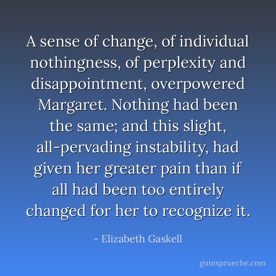 A sense of change, of individual nothingness, of perplexity and disappointment, overpowered Margaret. Nothing had been the same; and this slight, all-pervading instability, had given her greater pain than if all had been too entirely changed for her to recognize it. - Elizabeth Gaskell