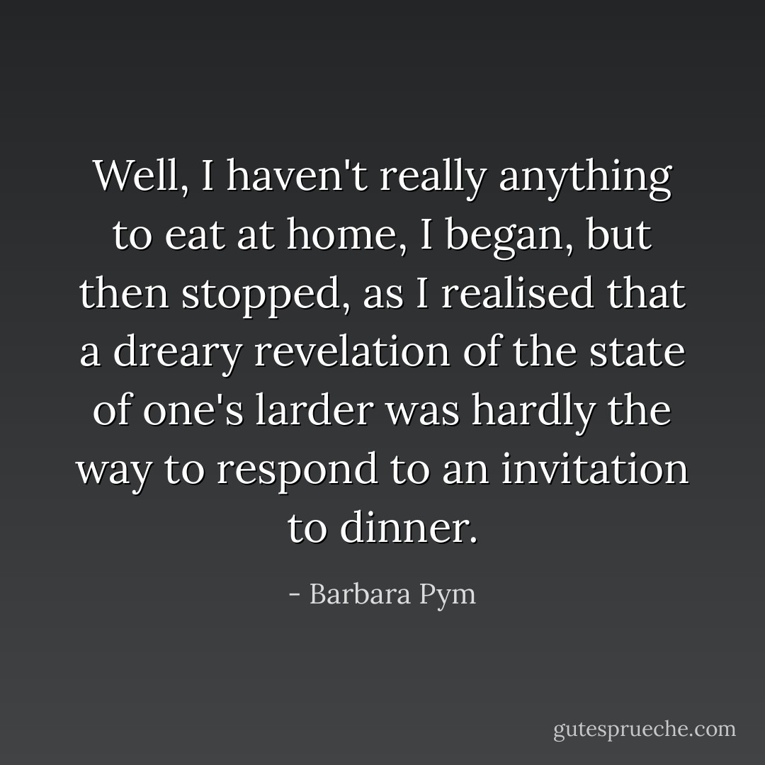 Well, I haven't really anything to eat at home, I began, but then stopped, as I realised that a dreary revelation of the state of one's larder was hardly the way to respond to an invitation to dinner. - Barbara Pym