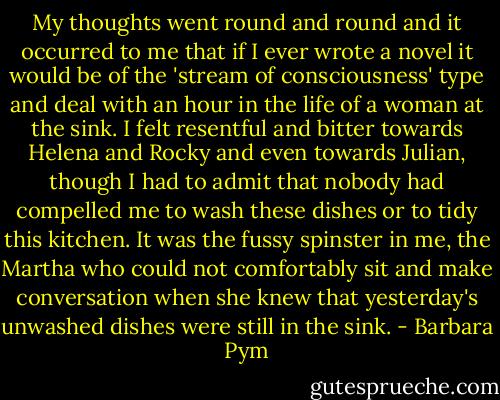 My thoughts went round and round and it occurred to me that if I ever wrote a novel it would be of the 'stream of consciousness' type and deal with an hour in the life of a woman at the sink. I felt resentful and bitter towards Helena and Rocky and even towards Julian, though I had to admit that nobody had compelled me to wash these dishes or to tidy this kitchen. It was the fussy spinster in me, the Martha who could not comfortably sit and make conversation when she knew that yesterday's unwashed dishes were still in the sink. - Barbara Pym