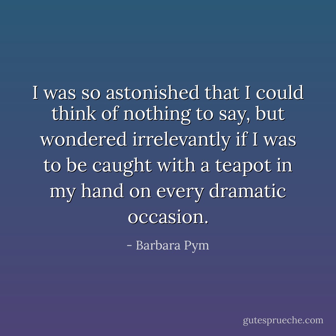 I was so astonished that I could think of nothing to say, but wondered irrelevantly if I was to be caught with a teapot in my hand on every dramatic occasion. - Barbara Pym