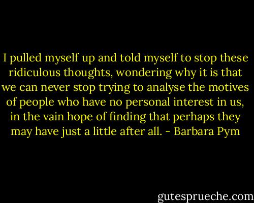 I pulled myself up and told myself to stop these ridiculous thoughts, wondering why it is that we can never stop trying to analyse the motives of people who have no personal interest in us, in the vain hope of finding that perhaps they may have just a little after all. - Barbara Pym