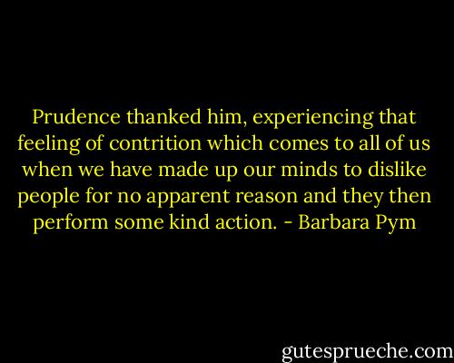 Prudence thanked him, experiencing that feeling of contrition which comes to all of us when we have made up our minds to dislike people for no apparent reason and they then perform some kind action. - Barbara Pym