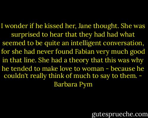 I wonder if he kissed her, Jane thought. She was surprised to hear that they had had what seemed to be quite an intelligent conversation, for she had never found Fabian very much good in that line. She had a theory that this was why he tended to make love to woman - because he couldn't really think of much to say to them. - Barbara Pym