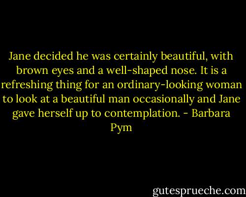 Jane decided he was certainly beautiful, with brown eyes and a well-shaped nose. It is a refreshing thing for an ordinary-looking woman to look at a beautiful man occasionally and Jane gave herself up to contemplation. - Barbara Pym