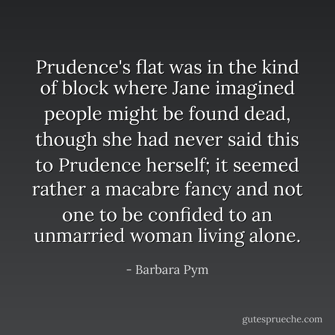 Prudence's flat was in the kind of block where Jane imagined people might be found dead, though she had never said this to Prudence herself; it seemed rather a macabre fancy and not one to be confided to an unmarried woman living alone. - Barbara Pym