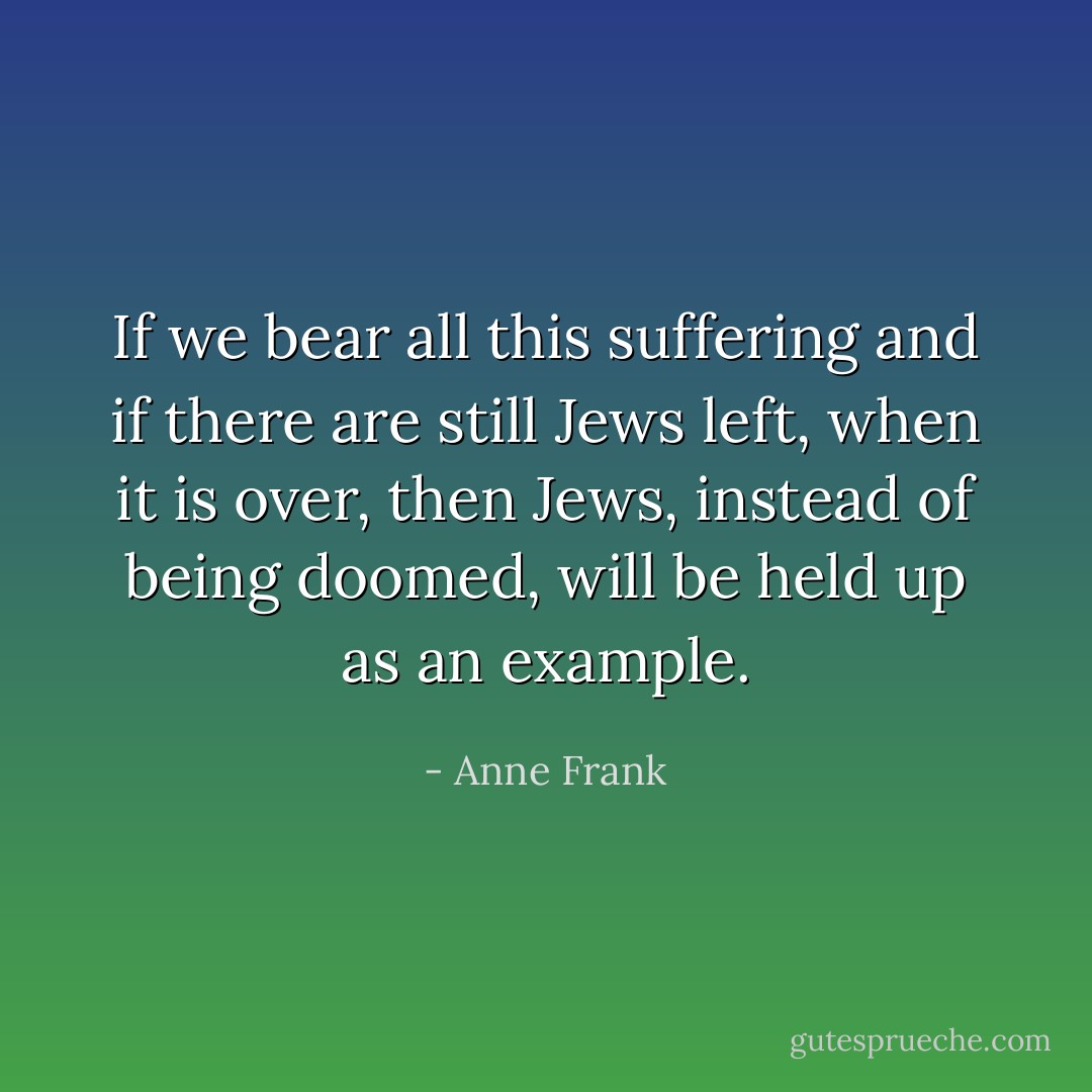 If we bear all this suffering and if there are still Jews left, when it is over, then Jews, instead of being doomed, will be held up as an example. - Anne Frank