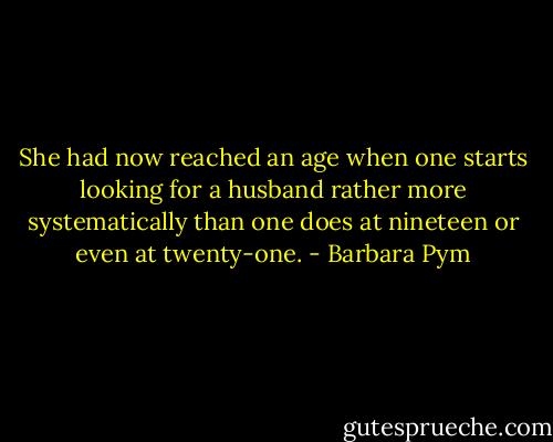 She had now reached an age when one starts looking for a husband rather more systematically than one does at nineteen or even at twenty-one. - Barbara Pym
