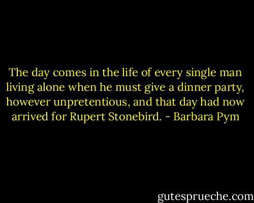 The day comes in the life of every single man living alone when he must give a dinner party, however unpretentious, and that day had now arrived for Rupert Stonebird. - Barbara Pym
