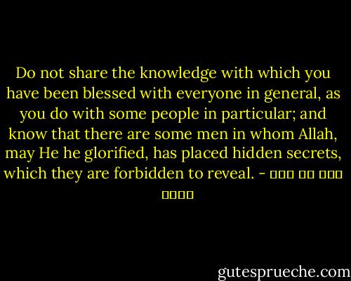 Do not share the knowledge with which you have been blessed with everyone in general, as you do with some people in particular; and know that there are some men in whom Allah, may He he glorified, has placed hidden secrets, which they are forbidden to reveal. - علي بن أبي طالب