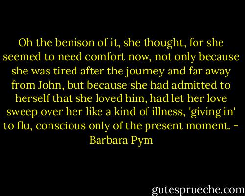 Oh the benison of it, she thought, for she seemed to need comfort now, not only because she was tired after the journey and far away from John, but because she had admitted to herself that she loved him, had let her love sweep over her like a kind of illness, 'giving in' to flu, conscious only of the present moment. - Barbara Pym