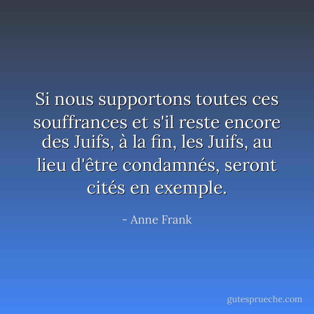 Si nous supportons toutes ces souffrances et s'il reste encore des Juifs, à la fin, les Juifs, au lieu d'être condamnés, seront cités en exemple. - Anne Frank